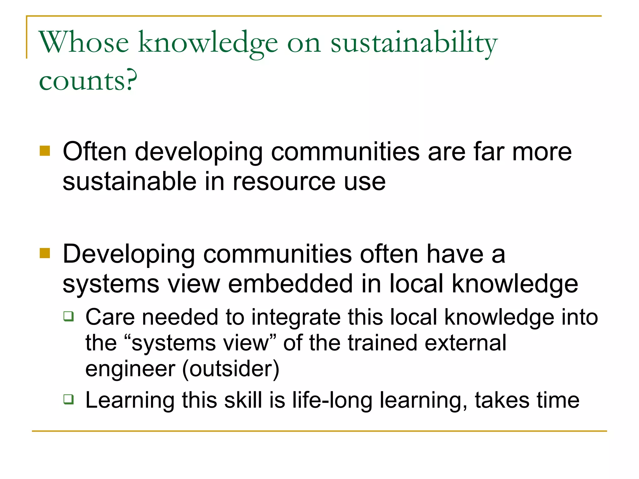 Whose knowledge on sustainability counts? Often developing communities are far more sustainable in resource use Developing communities often have a systems view embedded in local knowledge Care needed to integrate this local knowledge into the “systems view” of the trained external engineer (outsider) Learning this skill is life-long learning, takes time 