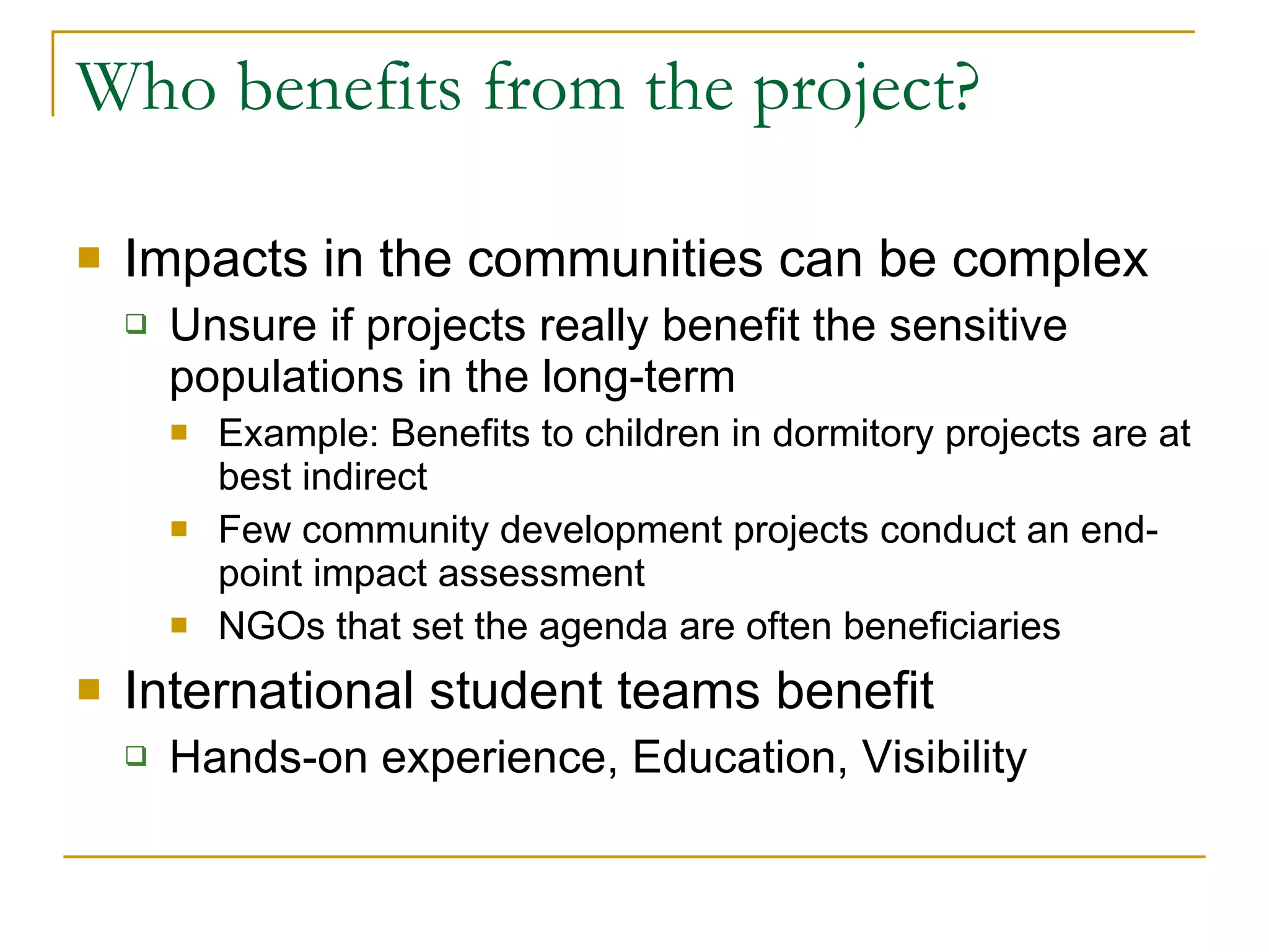 Who benefits from the project? Impacts in the communities can be complex Unsure if projects really benefit the sensitive populations in the long-term Example: Benefits to children in dormitory projects are at best indirect Few community development projects conduct an end-point impact assessment NGOs that set the agenda are often beneficiaries International student teams benefit Hands-on experience, Education, Visibility 
