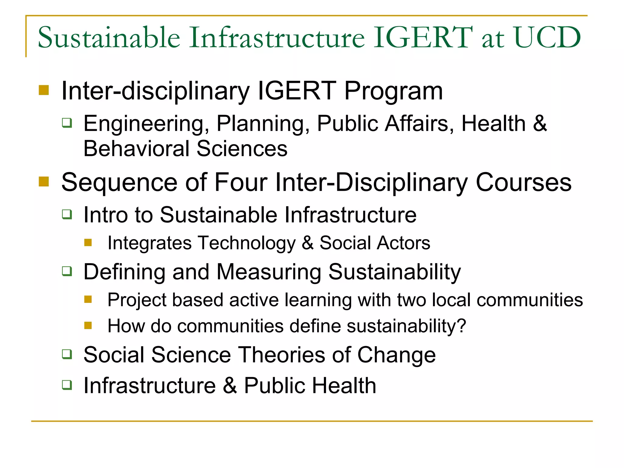 Sustainable Infrastructure IGERT at UCD Inter-disciplinary IGERT Program Engineering, Planning, Public Affairs, Health & Behavioral Sciences Sequence of Four Inter-Disciplinary Courses Intro to Sustainable Infrastructure Integrates Technology & Social Actors Defining and Measuring Sustainability Project based active learning with two local communities How do communities define sustainability? Social Science Theories of Change Infrastructure & Public Health 