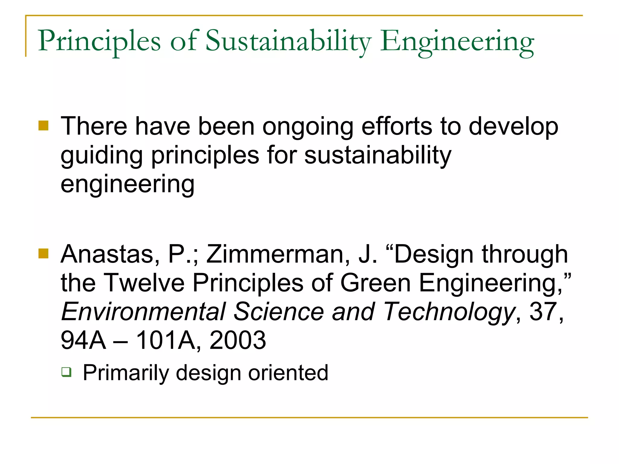 Principles of Sustainability Engineering There have been ongoing efforts to develop guiding principles for sustainability engineering Anastas, P.; Zimmerman, J. “Design through the Twelve Principles of Green Engineering,”  Environmental Science and Technology , 37, 94A – 101A, 2003 Primarily design oriented 