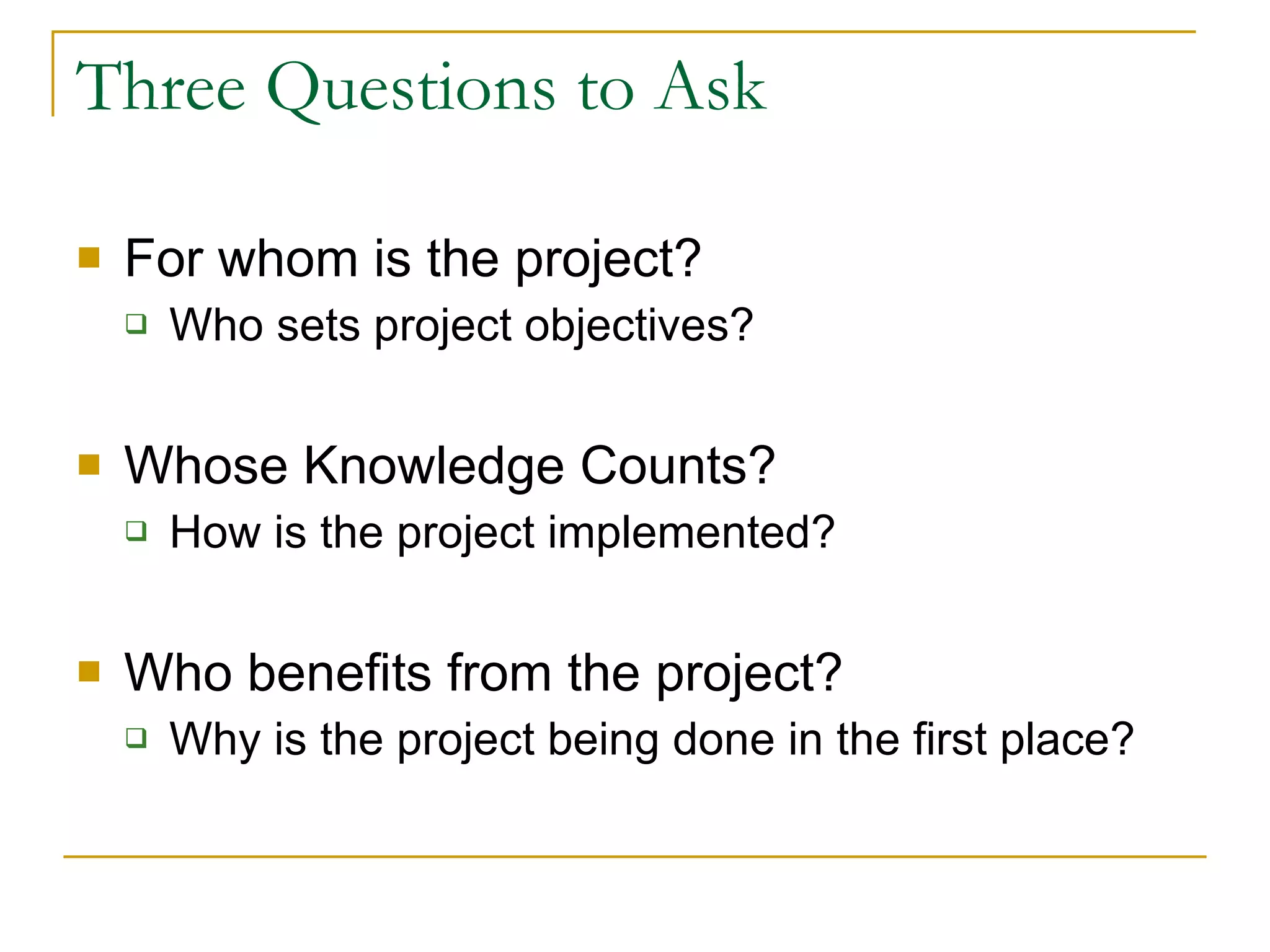 Three Questions to Ask For whom is the project? Who sets project objectives? Whose Knowledge Counts?  How is the project implemented? Who benefits from the project? Why is the project being done in the first place? 