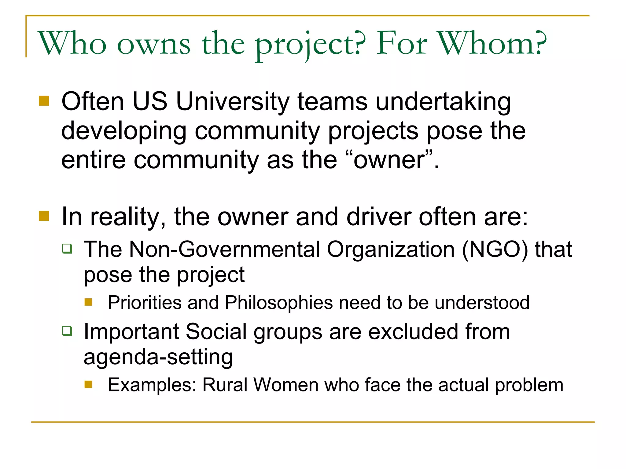 Who owns the project? For Whom? Often US University teams undertaking developing community projects pose the entire community as the “owner”. In reality, the owner and driver often are: The Non-Governmental Organization (NGO) that pose the project Priorities and Philosophies need to be understood Important Social groups are excluded from agenda-setting Examples: Rural Women who face the actual problem 