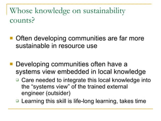 Whose knowledge on sustainability counts? Often developing communities are far more sustainable in resource use Developing communities often have a systems view embedded in local knowledge Care needed to integrate this local knowledge into the “systems view” of the trained external engineer (outsider) Learning this skill is life-long learning, takes time 