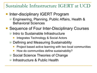 Sustainable Infrastructure IGERT at UCD Inter-disciplinary IGERT Program Engineering, Planning, Public Affairs, Health & Behavioral Sciences Sequence of Four Inter-Disciplinary Courses Intro to Sustainable Infrastructure Integrates Technology & Social Actors Defining and Measuring Sustainability Project based active learning with two local communities How do communities define sustainability? Social Science Theories of Change Infrastructure & Public Health 