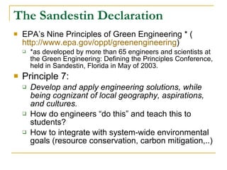 The Sandestin Declaration EPA’s Nine Principles of Green Engineering * ( http://www.epa.gov/oppt/greenengineering ) *as developed by more than 65 engineers and scientists at the Green Engineering: Defining the Principles Conference, held in Sandestin, Florida in May of 2003. Principle 7: Develop and apply engineering solutions, while being cognizant of local geography, aspirations, and cultures. How do engineers “do this” and teach this to students? How to integrate with system-wide environmental goals (resource conservation, carbon mitigation,..)  