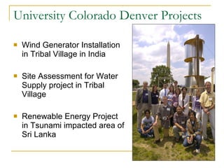 University Colorado Denver Projects Wind Generator Installation in Tribal Village in India Site Assessment for Water Supply project in Tribal Village Renewable Energy Project in Tsunami impacted area of Sri Lanka 