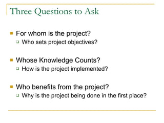 Three Questions to Ask For whom is the project? Who sets project objectives? Whose Knowledge Counts?  How is the project implemented? Who benefits from the project? Why is the project being done in the first place? 