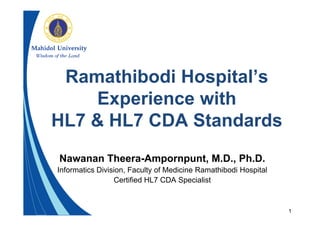 1
Ramathibodi Hospital’s
Experience with
HL7 & HL7 CDA Standards
Nawanan Theera-Ampornpunt, M.D., Ph.D.
Informatics Division, Faculty of Medicine Ramathibodi Hospital
Certified HL7 CDA Specialist
 