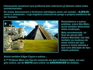 Interessante esclarecer que profecias bem anteriores já falavam sobre estes acontecimentos: Os maias descreveram o fenômeno astrológico como um cometa –  AJENJO , como o chamavam – cuja trajetória colocará em perigo a própria existência do ser humano.  Nostradamus e outros profetas, como São Mala-quias também descrevem estas mudanças. Mais recentemente, no final do século XIX, Helena Blavatski nos fala também na mudança de eixos cíclica por que passa o nosso planeta e que uma alteração do tipo estaria próxima. Assim também Edgar Cayce e outros... A 7ª Profecia Maia nos fala do momento em que o Sistema Solar, em seu giro cíclico, sai da  NOITE  para entrar no  AMANHECER  da Galáxia. 