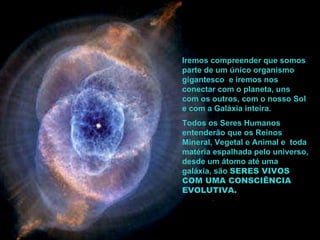 Iremos compreender que somos parte de um único organismo gigantesco  e iremos nos conectar com o planeta, uns com os outros, com o nosso Sol e com a Galáxia inteira.   Todos os Seres Humanos entenderão que os Reinos Mineral, Vegetal e Animal e  toda matéria espalhada pelo universo, desde um átomo até uma galáxia, são  SERES VIVOS COM UMA CONSCIÊNCIA EVOLUTIVA. 