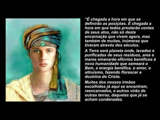 “ É chegada a hora em que se definirão as posições. É chegada a hora em que todos prestarão contas de seus atos, não só desta encarnação que vivem agora, mas também de muitas, inúmeras que tiveram através dos séculos.  A Terra será planeta onde, lavados e purificados de seus resíduos, ares e mares emanarão eflúvios benéficos à nova humanidade que semeará o Bem, a energia benéfica, o amor, o altruísmo, fazendo florescer a doutrina do Cristo. Muitos dos nossos irmãos escolhidos já aqui se encontram, reencarnados, e outros virão de outras terras, daquelas que já se acham condenadas.  