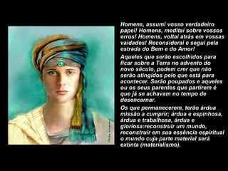 Homens, assumi vosso verdadeiro papel! Homens, meditai sobre vossos erros! Homens, voltai atrás em vossas vaidades! Reconsiderai e segui pela estrada do Bem e do Amor!  Aqueles que serão escolhidos para ficar sobre a Terra no advento do novo século, podem crer que não serão atingidos pelo que está para acontecer. Serão poupados e aqueles ou os seus parentes que partirem é que já se achavam no tempo de desencarnar. Os que permanecerem, terão árdua missão a cumprir; árdua e espinhosa, árdua e trabalhosa, árdua e gloriosa:reconstruir um mundo, reconstruir em sua essência espiritual o mundo cuja parte material será extinta (materialismo).  