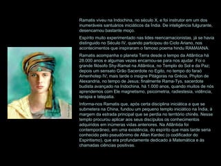 Ramatis viveu na Indochina, no século X, e foi instrutor em um dos inumeráveis santuários iniciáticos da Índia. De inteligência fulgurante, desencarnou bastante moço. Espírito muito experimentado nas lides reencarnacionistas, já se havia distinguido no Século IV, quando participou do Ciclo Ariano, nos acontecimentos que inspiraram o famoso poema hindu RAMAIANA.  Ramatis acompanha o planeta Terra desde o tempo da Atlântica há 28.000 anos e algumas vezes encarnou-se para nos ajudar. Foi o grande filósofo Shy-Ramat na Atlântica, no Templo do Sol e da Paz; depois um sensato Grão Sacerdote no Egito, no tempo do faraó Amenhotep IV; mais tarde o insigne Pitágoras na Grécia, Phylon de Alexandria, no tempo de Jesus; finalmente Rama-Tys, sacerdote budista avançado na Indochina, há 1.000 anos, quando muitos de nós aprendemos com Ele magnetismo, psicometria, radiestesia, vidência, terapia e telepatia. Informa-nos Ramatis que, após certa disciplina iniciática a que se submetera na China, fundou um pequeno templo iniciático na Índia, à margem da estrada principal que se perdia no território chinês. Nesse templo procurou aplicar aos seus discípulos os conhecimentos adquiridos em inúmeras vidas anteriores. Na Atlântida foi contemporâneo, em uma existência, do espírito que mais tarde seria conhecido pelo pseudônimo de Allan Kardec (o codificador do Espiritismo), que era profundamente dedicado à Matemática e às chamadas ciências positivas.  