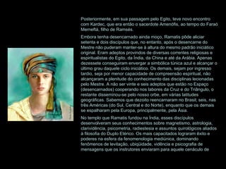 Posteriormente, em sua passagem pelo Egito, teve novo encontro com Kardec, que era então o sacerdote Amenófis, ao tempo do Faraó Merneftá, filho de Ramsés. Embora tenha desencarnado ainda moço, Ramatis pôde aliciar setenta e dois discípulos que, no entanto, após o desencarne do Mestre não puderam manter-se à altura do mesmo padrão iniciático original. Eram adeptos provindos de diversas correntes religiosas e espiritualistas do Egito, da Índia, da China e até da Arábia. Apenas dezessete conseguiram envergar a simbólica túnica azul e alcançar o último grau daquele ciclo iniciático. Os demais, sejam por ingresso tardio, seja por menor capacidade de compreensão espiritual, não alcançaram a plenitude do conhecimento das disciplinas lecionadas pelo Mestre. A não ser vinte e seis adeptos que estão no Espaço (desencarnados) cooperando nos labores da Cruz e do Triângulo, o restante disseminou-se pelo nosso orbe, em várias latitudes geográficas. Sabemos que dezoito reencarnaram no Brasil; seis, nas três Américas (do Sul, Central e do Norte), enquanto que os demais se espalharam pela Europa, principalmente, pela Ásia. No templo que Ramatis fundou na Índia, esses discípulos desenvolveram seus conhecimentos sobre magnetismo, astrologia, clarividência, psicometria, radiestesia e assuntos quirológicos aliados à filosofia do Duplo Etérico. Os mais capacitados lograram êxito e poderes na esfera da fenomenologia mediúnica, dominando fenômenos de levitação, ubiqüidade, vidência e psicografia de mensagens que os instrutores enviaram para aquele cenáculo de 