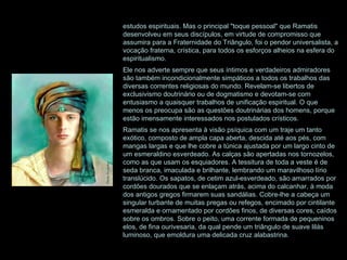 estudos espirituais. Mas o principal "toque pessoal" que Ramatis desenvolveu em seus discípulos, em virtude de compromisso que assumira para a Fraternidade do Triângulo, foi o pendor universalista, a vocação fraterna, crística, para todos os esforços alheios na esfera do espiritualismo. Ele nos adverte sempre que seus íntimos e verdadeiros admiradores são também incondicionalmente simpáticos a todos os trabalhos das diversas correntes religiosas do mundo. Revelam-se libertos de exclusivismo doutrinário ou de dogmatismo e devotam-se com entusiasmo a quaisquer trabalhos de unificação espiritual. O que menos os preocupa são as questões doutrinárias dos homens, porque estão imensamente interessados nos postulados crísticos. Ramatis se nos apresenta à visão psíquica com um traje um tanto exótico, composto de ampla capa aberta, descida até aos pés, com mangas largas e que lhe cobre a túnica ajustada por um largo cinto de um esmeraldino esverdeado. As calças são apertadas nos tornozelos, como as que usam os esquiadores. A tessitura de toda a veste é de seda branca, imaculada e brilhante, lembrando um maravilhoso lírio translúcido. Os sapatos, de cetim azul-esverdeado, são amarrados por cordões dourados que se enlaçam atrás, acima do calcanhar, à moda dos antigos gregos firmarem suas sandálias. Cobre-lhe a cabeça um singular turbante de muitas pregas ou refegos, encimado por cintilante esmeralda e ornamentado por cordões finos, de diversas cores, caídos sobre os ombros. Sobre o peito, uma corrente formada de pequeninos elos, de fina ourivesaria, da qual pende um triângulo de suave lilás luminoso, que emoldura uma delicada cruz alabastrina.  