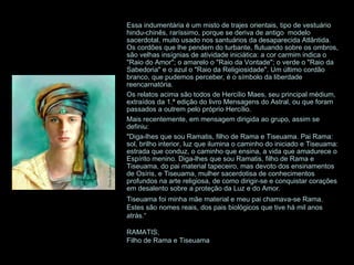 Essa indumentária é um misto de trajes orientais, tipo de vestuário hindu-chinês, raríssimo, porque se deriva de antigo  modelo sacerdotal, muito usado nos santuários da desaparecida Atlântida. Os cordões que lhe pendem do turbante, flutuando sobre os ombros, são velhas insígnias de atividade iniciática: a cor carmim indica o "Raio do Amor"; o amarelo o "Raio da Vontade"; o verde o "Raio da Sabedoria" e o azul o "Raio da Religiosidade". Um último cordão branco, que pudemos perceber, é o símbolo da liberdade reencarnatória. Os relatos acima são todos de Hercílio Maes, seu principal médium, extraídos da 1.ª edição do livro Mensagens do Astral, ou que foram passados a outrem pelo próprio Hercílio. Mais recentemente, em mensagem dirigida ao grupo, assim se definiu: "Diga-lhes que sou Ramatis, filho de Rama e Tiseuama. Pai Rama: sol, brilho interior, luz que ilumina o caminho do iniciado e Tiseuama: estrada que conduz, o caminho que ensina, a vida que amadurece o Espírito menino. Diga-lhes que sou Ramatis, filho de Rama e Tiseuama, do pai material tapeceiro, mas devoto dos ensinamentos de Osíris, e Tiseuama, mulher sacerdotisa de conhecimentos profundos na arte religiosa, de como dirigir-se e conquistar corações em desalento sobre a proteção da Luz e do Amor.  Tiseuama foi minha mãe material e meu pai chamava-se Rama. Estes são nomes reais, dos pais biológicos que tive há mil anos atrás.“ RAMATIS, Filho de Rama e Tiseuama 