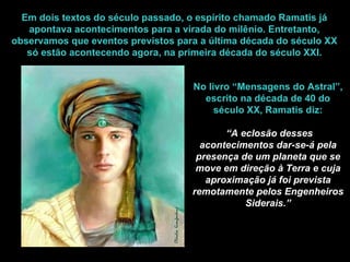 Em dois textos do século passado, o espírito chamado Ramatis já apontava acontecimentos para a virada do milênio. Entretanto, observamos que eventos previstos para a última década do século XX só estão acontecendo agora, na primeira década do século XXI. No livro “Mensagens do Astral”, escrito na década de 40 do século XX, Ramatis diz: “ A eclosão desses acontecimentos dar-se-á pela presença de um planeta que se move em direção à Terra e cuja aproximação já foi prevista remotamente pelos Engenheiros Siderais.” 