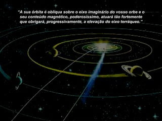 “ A sua órbita é oblíqua sobre o eixo imaginário do vosso orbe e o seu conteúdo magnético, poderosíssimo, atuará tão fortemente que obrigará, progressivamente, a elevação do eixo terráqueo.” 
