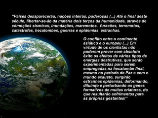 O conflito entre o continente asiático e o europeu (...) Em virtude de os cientistas não poderem prever com absoluto êxito os efeitos de vários tipos de energias destrutivas, que serão experimentadas para serem empregadas na hecatombe final, mesmo no período de Paz e com o mundo exausto, surgirão estranhas epidemias, deformando, diluindo e perturbando os genes formativos de muitas criaturas, do que resultarão sofrimentos para as próprias gestantes!”  “ Países desaparecerão, nações inteiras, poderosas (...) Até o final deste século, libertar-se-ão da matéria dois terços da humanidade, através de comoções sísmicas, inundações, maremotos,  furacões, terremotos, catástrofes, hecatombes, guerras e epidemias  estranhas. 