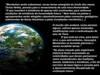 O mundo não acabará, como pensam alguns: sofrerá apenas tremendas modificações com a verticalização do eixo da Terra.  O que está em cima, para baixo irá e, o que está embaixo, ressurgirá. Montanhas se tornarão planícies e mares invadirão terras.” “ No plano traçado pela engenharia sideral já foram assinaladas as coletividades que devem permanecer como sustentáculos das tradições morais, históricas e iniciáticas, a fim de servirem de base lógica e sensata para o desenvolvimento disciplinado da civilização futura.” “ Montanhas serão submersas, novas terras emergirão do fundo dos mares. Terras férteis, prontas para o renascimento de uma nova Humanidade.” “ O que resultará a existência de apenas três continentes, para melhores condições de existência da humanidade futura.” Nem todos os países e agrupamentos serão atingidos catastroficamente pelas comoções geológicas, submersões de faixas litorâneas e pelas inundações inevitáveis.(...) 