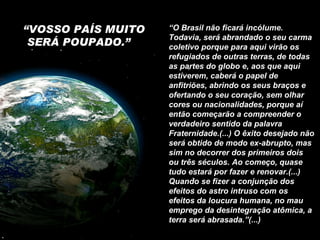 “ VOSSO PAÍS MUITO SERÁ POUPADO.”  “ O Brasil não ficará incólume. Todavia, será abrandado o seu carma coletivo porque para aqui virão os refugiados de outras terras, de todas as partes do globo e, aos que aqui estiverem, caberá o papel de anfitriões, abrindo os seus braços e ofertando o seu coração, sem olhar cores ou nacionalidades, porque aí então começarão a compreender o verdadeiro sentido da palavra Fraternidade.(...) O êxito desejado não será obtido de modo ex-abrupto, mas sim no decorrer dos primeiros dois ou três séculos. Ao começo, quase tudo estará por fazer e renovar.(...) Quando se fizer a conjunção dos efeitos do astro intruso com os efeitos da loucura humana, no mau emprego da desintegração atômica, a terra será abrasada.”(...) 