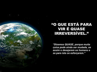 “ O QUE ESTÁ PARA VIR É QUASE IRREVERSÍVEL.” “ Dizemos QUASE, porque muita coisa pode ainda ser mudada, se assim o desejarem os homens e se para isto se esforçarem.”  