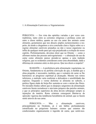 1. A Alimentação Carnívora e o Vegetarianismo



PERGUNTA: — Em vista das opiniões variadas e por vezes con-
traditórias, tanto entre as correntes religiosas e profanas como até
entre a classe médica, quanto ao uso cia carne dos animais como
alimento, gostaríamos que nos désseis amplos esclarecimentos a res-
peito, de modo a chegarmos a uiva conclusão clara e lógica sobre se o
regime alimentar carnívoro prejudica ou não o nosso organismo ou
influi de qualquer modo para que seja prejudicada a evolução do nosso
espírito. Preliminarmente, devemos dizer que no Oriente — como o
afirmam muitas das pessoas antivegetarianas — a abstenção do uso da
carne como alimento parece prender-se apenas a unia tradição
religiosa, que os ocidentais consideram como uma absurdidade, dada a
diferença de costumes entre os dois povos. Que nos dizeis a respeito?

         RAMATÍS: — A preferência pela alimentação vegetariana, no
Oriente, fundamenta-se na perfeita convicção de que, à medida que a
alma progride, é necessário, também, que o vestuário de carne se lhe
harmonize ao progresso espiritual já alcançado. Mesmo nos remos
inferiores, a nutrição varia conforme a delicadeza e sensibilidade das
espécies. Enquanto o verme disforme se alimenta no subsolo, a
poética figura alada do beija-flor sustenta-se com o néctar das flores.
Os iniciados hindus sabem que os despojos sangrentos da alimentação
carnívora fazem recrudescer o atavismo psíquico das paixões animais,
e que os princípios superiores da alma devem sobrepujar sempre as
injunções da matéria. Raras criaturas conseguem libertar-se da
opressão vigorosa das tendências hereditárias do animal, que se fazem
sentir através da sua carne.

         PERGUNTA: —       Mas    a    alimentação    carnívora,
principalmente no Ocidente, já é um hábito profundamente
estratificado no psiquismo humano. cremos que estamos tão
condicionados organicamente à ingestão de carne, que sentir-nos-
 