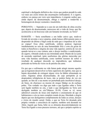 espiritual e desligação definitiva dos vícios que podem prendê-la cada
vez mais aos ciclos tristes das encarnações retificadoras. E o cigarro,
embora vos pareça um vicio sem importância, é exigente senhor que,
ainda depois da desencarnação, obriga o espírito a render-lhe a
homenagem do desejo veemente e insatisfeito.

PERGUNTA: — Supondo-se o caso de um indivíduo de alma excelsa
que, depois de desencarnado, merecesse até a visão de Jesus, que lhe
aconteceria se ele houvesse sido um fumante inveterado, na Terra?

RAMATÍS: — Seria semelhante a um balão cativo que, tendo-se
livrado de noventa e nove amarras, ainda lutasse aflitivamente para se
desprender da última e frágil corda de seda que o impedisse de se alar
ao espaço! Essa alma santificada, embora pudesse ingressar
imediatamente no seio de uma humanidade feliz e com ela gozar de
todos os benefícios e alegrias de uma vida superior, sentiria de vez em
quando turvar-se a sua ventura, ante o desejo insólito e condicionado,
do cigarro, vibrando ainda na sua intimidade astral. Diante da Lei justa
de ascensão espiritual, tanto usufruimos das glórias merecidas por
uma vida humana santificada, como também teremos de sofrer o
resultado de qualquer descuido ou imprudência, que tenhamos
praticado na forma de vícios ou de paixões da carne.

Eis por que o sofrimento na vida futura pode atingir mesmo aqueles
que já lograram desenvolver os bens superiores do espírito, mas que se
hajam descuidado de extinguir algum vício õu hábito alimentado na
carne. Algumas almas desencarnadas, de cujo perispírito já se
desprendem refulgências de luzes, não se podem furtar, de vez em
quando, ao fato de a sua mente ser perturbada pelo insofreável desejo,
do fumo, do churrasco ou mesmo do uísque fidalgo ou da cachaça
pobre. “Em verdade vos digo que tudo o que ligardes sobre a Terra
será ligado também no céu, e tudo o que desligardes na Terra será
desligado também no céu”(Mateus 18:18). Como se vê, nesse
admirável conceito de Jesus está implícito o ensinamento de que só
habitaremos o céu no mais completo estado de paz, liberdade e alegria
depois que nos desligarmos completamente de todas as coisas, desejos
e vícios do mundo carnal. Então, o que na Terra foi desatado pela
própria vontade e consciência do espírito, também será desatado no
Além. Aquele que fuma, bebe ou se alimenta descontroladamente na
Terra fica ligado a esses prazeres terrenos, até que o próprio espírito se
 