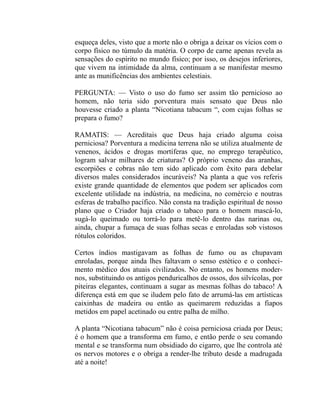 esqueça deles, visto que a morte não o obriga a deixar os vícios com o
corpo físico no túmulo da matéria. O corpo de carne apenas revela as
sensações do espírito no mundo físico; por isso, os desejos inferiores,
que vivem na intimidade da alma, continuam a se manifestar mesmo
ante as munificências dos ambientes celestiais.

PERGUNTA: — Visto o uso do fumo ser assim tão pernicioso ao
homem, não teria sido porventura mais sensato que Deus não
houvesse criado a planta “Nicotiana tabacum “, com cujas folhas se
prepara o fumo?

RAMATIS: — Acreditais que Deus haja criado alguma coisa
perniciosa? Porventura a medicina terrena não se utiliza atualmente de
venenos, ácidos e drogas mortíferas que, no emprego terapêutico,
logram salvar milhares de criaturas? O próprio veneno das aranhas,
escorpiões e cobras não tem sido aplicado com êxito para debelar
diversos males considerados incuráveis? Na planta a que vos referis
existe grande quantidade de elementos que podem ser aplicados com
excelente utilidade na indústria, na medicina, no comércio e noutras
esferas de trabalho pacífico. Não consta na tradição espiritual de nosso
plano que o Criador haja criado o tabaco para o homem mascá-lo,
sugá-lo queimado ou torrá-lo para metê-lo dentro das narinas ou,
ainda, chupar a fumaça de suas folhas secas e enroladas sob vistosos
rótulos coloridos.

Certos índios mastigavam as folhas de fumo ou as chupavam
enroladas, porque ainda lhes faltavam o senso estético e o conheci-
mento médico dos atuais civilizados. No entanto, os homens moder-
nos, substituindo os antigos penduricalhos de ossos, dos silvícolas, por
piteiras elegantes, continuam a sugar as mesmas folhas do tabaco! A
diferença está em que se iludem pelo fato de arrumá-las em artísticas
caixinhas de madeira ou então as queimarem reduzidas a fiapos
metidos em papel acetinado ou entre palha de milho.

A planta “Nicotiana tabacum” não é coisa perniciosa criada por Deus;
é o homem que a transforma em fumo, e então perde o seu comando
mental e se transforma num obsidiado do cigarro, que lhe controla até
os nervos motores e o obriga a render-lhe tributo desde a madrugada
até a noite!
 