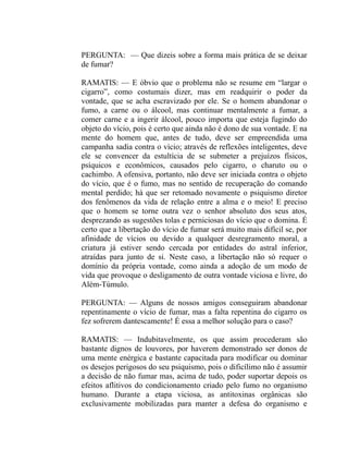 PERGUNTA: — Que dizeis sobre a forma mais prática de se deixar
de fumar?

RAMATIS: — E óbvio que o problema não se resume em “largar o
cigarro”, como costumais dizer, mas em readquirir o poder da
vontade, que se acha escravizado por ele. Se o homem abandonar o
fumo, a carne ou o álcool, mas continuar mentalmente a fumar, a
comer carne e a ingerir álcool, pouco importa que esteja fugindo do
objeto do vício, pois é certo que ainda não é dono de sua vontade. E na
mente do homem que, antes de tudo, deve ser empreendida uma
campanha sadia contra o vício; através de reflexões inteligentes, deve
ele se convencer da estultícia de se submeter a prejuízos físicos,
psíquicos e econômicos, causados pelo cigarro, o charuto ou o
cachimbo. A ofensiva, portanto, não deve ser iniciada contra o objeto
do vício, que é o fumo, mas no sentido de recuperação do comando
mental perdido; há que ser retomado novamente o psiquismo diretor
dos fenômenos da vida de relação entre a alma e o meio! E preciso
que o homem se torne outra vez o senhor absoluto dos seus atos,
desprezando as sugestões tolas e perniciosas do vício que o domina. É
certo que a libertação do vício de fumar será muito mais difícil se, por
afinidade de vícios ou devido a qualquer desregramento moral, a
criatura já estiver sendo cercada por entidades do astral inferior,
atraídas para junto de si. Neste caso, a libertação não só requer o
domínio da própria vontade, como ainda a adoção de um modo de
vida que provoque o desligamento de outra vontade viciosa e livre, do
Além-Túmulo.

PERGUNTA: — Alguns de nossos amigos conseguiram abandonar
repentinamente o vício de fumar, mas a falta repentina do cigarro os
fez sofrerem dantescamente! É essa a melhor solução para o caso?

RAMATIS: — Indubitavelmente, os que assim procederam são
bastante dignos de louvores, por haverem demonstrado ser donos de
uma mente enérgica e bastante capacitada para modificar ou dominar
os desejos perigosos do seu psiquismo, pois o dificílimo não é assumir
a decisão de não fumar mas, acima de tudo, poder suportar depois os
efeitos aflitivos do condicionamento criado pelo fumo no organismo
humano. Durante a etapa viciosa, as antitoxinas orgânicas são
exclusivamente mobilizadas para manter a defesa do organismo e
 