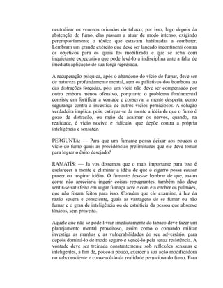 neutralizar os venenos oriundos do tabaco; por isso, logo depois da
abstenção do fumo, elas passam a atuar de modo intenso, exigindo
peremptoriamente o tóxico que estavam habituadas a combater.
Lembram um grande exército que deve ser lançado incontinenti contra
os objetivos para os quais foi mobilizado e que se acha com
inquietante expectativa que pode levá-lo a indisciplina ante a falta de
imediata aplicação de sua força represada.

A recuperação psíquica, após o abandono do vício de fumar, deve ser
de natureza profundamente mental, sem os paliativos dos bombons ou
das distrações forçadas, pois um vício não deve ser compensado por
outro embora menos ofensivo, porquanto o problema fundamental
consiste em fortificar a vontade e conservar a mente desperta, como
segurança contra a investida de outros vícios perniciosos. A solução
verdadeira implica, pois, extirpar-se da mente a idéia de que o fumo é
gozo de distração, ou meio de acalmar os nervos, quando, na
realidade, é vício nocivo e ridículo, que depõe contra a própria
inteligência e sensatez.

PERGUNTA: — Para que um fumante possa deixar aos poucos o
vício do fumo quais as providências preliminares que ele deve tomar
para lograr o êxito desejado?

RAMATÍS: — Já vos dissemos que o mais importante para isso é
esclarecer a mente e eliminar a idéia de que o cigarro possa causar
prazer ou inspirar idéias. O fumante deve-se lembrar de que, assim
como não apreciaria ingerir coisas repugnantes, também não deve
sentir-se satisfeito em sugar fumaça acre e com ela encher os pulmões,
que não foram feitos para isso. Convém que ele examine, à luz da
razão severa e consciente, quais as vantagens de se fumar ou não
fumar e o grau de inteligência ou de estultícia da pessoa que absorve
tóxicos, sem proveito.

Aquele que não se pode livrar imediatamente do tabaco deve fazer um
planejamento mental proveitoso, assim como o comando militar
investiga as manhas e as vulnerabilidades do seu adversário, para
depois dominá-lo de modo seguro e vencê-lo pela tenaz resistência. A
vontade deve ser treinada constantemente sob reflexões sensatas e
inteligentes, a fim de, pouco a pouco, exercer a sua ação modificadora
no subconsciente e convencê-lo da realidade perniciosa do fumo. Para
 