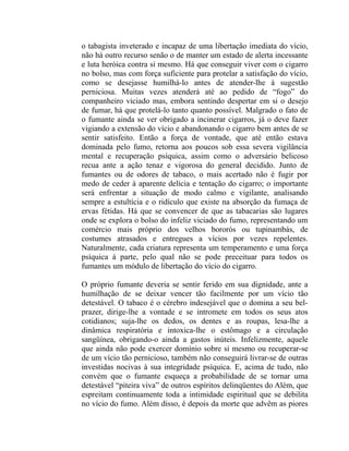 o tabagista inveterado e incapaz de uma libertação imediata do vício,
não há outro recurso senão o de manter um estado de alerta incessante
e luta heróica contra si mesmo. Há que conseguir viver com o cigarro
no bolso, mas com força suficiente para protelar a satisfação do vício,
como se desejasse humilhá-lo antes de atender-lhe à sugestão
perniciosa. Muitas vezes atenderá até ao pedido de “fogo” do
companheiro viciado mas, embora sentindo despertar em si o desejo
de fumar, há que protelá-lo tanto quanto possível. Malgrado o fato de
o fumante ainda se ver obrigado a incinerar cigarros, já o deve fazer
vigiando a extensão do vício e abandonando o cigarro bem antes de se
sentir satisfeito. Então a força de vontade, que até então estava
dominada pelo fumo, retorna aos poucos sob essa severa vigilância
mental e recuperação psíquica, assim como o adversário belicoso
recua ante a ação tenaz e vigorosa do general decidido. Junto de
fumantes ou de odores de tabaco, o mais acertado não é fugir por
medo de ceder à aparente delícia e tentação do cigarro; o importante
será enfrentar a situação de modo calmo e vigilante, analisando
sempre a estultícia e o ridículo que existe na absorção da fumaça de
ervas fétidas. Há que se convencer de que as tabacarias são lugares
onde se explora o bolso do infeliz viciado do fumo, representando um
comércio mais próprio dos velhos bororós ou tupinambás, de
costumes atrasados e entregues a vícios por vezes repelentes.
Naturalmente, cada criatura representa um temperamento e uma força
psíquica à parte, pelo qual não se pode preceituar para todos os
fumantes um módulo de libertação do vício do cigarro.

O próprio fumante deveria se sentir ferido em sua dignidade, ante a
humilhação de se deixar vencer tão facilmente por um vício tão
detestável. O tabaco é o cérebro indesejável que o domina a seu bel-
prazer, dirige-lhe a vontade e se intromete em todos os seus atos
cotidianos; suja-lhe os dedos, os dentes e as roupas, lesa-lhe a
dinâmica respiratória e intoxica-lhe o estômago e a circulação
sangüínea, obrigando-o ainda a gastos inúteis. Infelizmente, aquele
que ainda não pode exercer domínio sobre si mesmo ou recuperar-se
de um vício tão pernicioso, também não conseguirá livrar-se de outras
investidas nocivas à sua integridade psíquica. E, acima de tudo, não
convém que o fumante esqueça a probabilidade de se tornar uma
detestável “piteira viva” de outros espíritos delinqüentes do Além, que
espreitam continuamente toda a intimidade espiritual que se debilita
no vício do fumo. Além disso, é depois da morte que advêm as piores
 