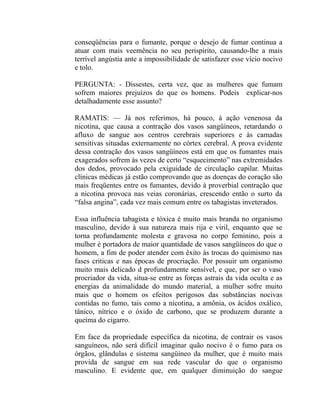 conseqüências para o fumante, porque o desejo de fumar continua a
atuar com mais veemência no seu perispírito, causando-lhe a mais
terrível angústia ante a impossibilidade de satisfazer esse vício nocivo
e tolo.

PERGUNTA: - Dissestes, certa vez, que as mulheres que fumam
sofrem maiores prejuízos do que os homens. Podeis explicar-nos
detalhadamente esse assunto?

RAMATIS: — Já nos referimos, há pouco, à ação venenosa da
nicotina, que causa a contração dos vasos sangüíneos, retardando o
afluxo de sangue aos centros cerebrais superiores e às camadas
sensitivas situadas externamente no córtex cerebral. A prova evidente
dessa contração dos vasos sangüíneos está em que os fumantes mais
exagerados sofrem às vezes de certo “esquecimento” nas extremidades
dos dedos, provocado pela exiguidade de circulação capilar. Muitas
clínicas médicas já estão comprovando que as doenças do coração são
mais freqüentes entre os fumantes, devido à proverbial contração que
a nicotina provoca nas veias coronárias, crescendo então o surto da
“falsa angina”, cada vez mais comum entre os tabagistas inveterados.

Essa influência tabagista e tóxica é muito mais branda no organismo
masculino, devido à sua natureza mais rija e viril, enquanto que se
torna profundamente molesta e gravosa no corpo feminino, pois a
mulher é portadora de maior quantidade de vasos sangüíneos do que o
homem, a fim de poder atender com êxito às trocas do quimismo nas
fases criticas e nas épocas de procriação. Por possuir um organismo
muito mais delicado d profundamente sensível, e que, por ser o vaso
procriador da vida, situa-se entre as forças astrais da vida oculta e as
energias da animalidade do mundo material, a mulher sofre muito
mais que o homem os efeitos perigosos das substâncias nocivas
contidas no fumo, tais como a nicotina, a amônia, os ácidos oxálico,
tânico, nítrico e o óxido de carbono, que se produzem durante a
queima do cigarro.

Em face da propriedade específica da nicotina, de contrair os vasos
sanguíneos, não será difícil imaginar quão nocivo é o fumo para os
órgãos, glândulas e sistema sangüíneo da mulher, que é muito mais
provida de sangue em sua rede vascular do que o organismo
masculino. E evidente que, em qualquer diminuição do sangue
 