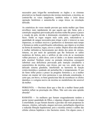 necessário para irrigar-lhe normalmente os órgãos e os sistemas
procriativos na função expulsora das toxinas menstruais, a nicotina, ao
contrair-lhe os vasos sangüíneos, também reduz o êxito dessa
operação benfeitora e aumenta-lhe a carga tóxica na circulação
delicada.

As estatísticas do vosso mundo provam que muita mulher que fuma
envelhece mais rapidamente do que aquela que não fuma, pois a
constrição sangüínea provocada pela nicotina rouba-lhe pouco a pouco
o rosado da pele, devido à diminuição circulatória à superfície das
faces. Então as rugas surgem mais cedo, pois, reduzindo-se a
quantidade de sangue necessária para irrigar a pele e remover as suas
impurezas, os resíduos nocivos e gordurosos se demoram mais tempo
e formam-se então as petrificações subcutâneas, que depois se revelam
na forma de manchas, rugas, cravos e sardas. Depois disso não adianta
à mulher defender-se heroicamente por detrás dos potes de cremes,
tinturas, ou por meio do quimismo que lhe fornecem os salões
modernos de beleza, pois o artifício já não evita de se mostrarem
velhas precoces e, além disso, com os dedos e os dentes manchados
pela nicotina! Nenhum creme ou pomada miraculosa conseguirá
substituir essa deficiência provocada pela inanição circulatória e
característica da nicotina, cujo tóxico, por sua vez, ainda atua no
delicado sistema glandular, interferindo na harmonia da função
ovário-tireóidica e podendo até perturbar-lhe o temperamento. O uso
do fumo influi pouco a pouco na progênie feminina e, se a mulher
teimar em manter tal vício pernicioso à sua delicada constituição, é
certo que, em breve, os bons geneticistas hão de reconhecer os efeitos
daninhos e o estigma nocivo da nicotina no metabolismo tão sensível
da mulher.

PERGUNTA: — Ouvimos dizer que o fato de a mulher fumar pode
também influir na procriação dos filhos. Não será esta uma opinião
absurda?

RAMATIS: — As mulheres que fumam exageradamente tendem a
gestar menor quantidade de filhos, e algumas chegam antes do tempo
à esterilidade; as que fumam durante a gravidez são mais propensas às
náuseas, vômitos, salivação, ataques nervosos, perturbações digestivas
e reduzida filtração hepatorrenal, pois a nicotina contrai o calibre das
células cônicas hepáticas e dos bacinetes renais. Em alguns casos, é
 