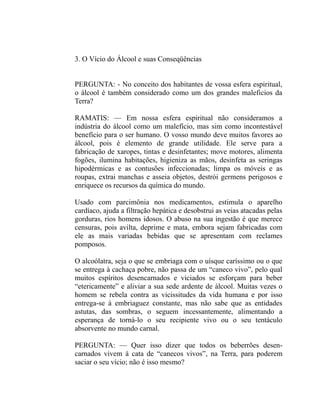 3. O Vício do Álcool e suas Conseqüências


PERGUNTA: - No conceito dos habitantes de vossa esfera espiritual,
o álcool é também considerado como um dos grandes maleficios da
Terra?

RAMATIS: — Em nossa esfera espiritual não consideramos a
indústria do álcool como um malefício, mas sim como incontestável
benefício para o ser humano. O vosso mundo deve muitos favores ao
álcool, pois é elemento de grande utilidade. Ele serve para a
fabricação de xaropes, tintas e desinfetantes; move motores, alimenta
fogões, ilumina habitações, higieniza as mãos, desinfeta as seringas
hipodérmicas e as contusões infeccionadas; limpa os móveis e as
roupas, extrai manchas e asseia objetos, destrói germens perigosos e
enriquece os recursos da química do mundo.

Usado com parcimônia nos medicamentos, estimula o aparelho
cardíaco, ajuda a filtração hepática e desobstrui as veias atacadas pelas
gorduras, rios homens idosos. O abuso na sua ingestão é que merece
censuras, pois avilta, deprime e mata, embora sejam fabricadas com
ele as mais variadas bebidas que se apresentam com reclames
pomposos.

O alcoólatra, seja o que se embriaga com o uísque caríssimo ou o que
se entrega à cachaça pobre, não passa de um “caneco vivo”, pelo qual
muitos espíritos desencarnados e viciados se esforçam para beber
“etericamente” e aliviar a sua sede ardente de álcool. Muitas vezes o
homem se rebela contra as vicissitudes da vida humana e por isso
entrega-se à embriaguez constante, mas não sabe que as entidades
astutas, das sombras, o seguem incessantemente, alimentando a
esperança de torná-lo o seu recipiente vivo ou o seu tentáculo
absorvente no mundo carnal.

PERGUNTA: — Quer isso dizer que todos os beberrões desen-
carnados vivem à cata de “canecos vivos”, na Terra, para poderem
saciar o seu vício; não é isso mesmo?
 