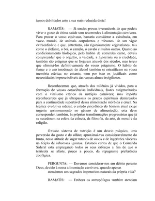 íamos debilitados ante a sua mais reduzida dieta!

        RAMATÍS: — Já tendes provas irrecusáveis de que podeis
viver e gozar de ótima saúde sem recorrerdes à alimentação carnívora.
Para provar o vosso equívoco, bastaria considerar a existência, em
vosso mundo, de animais corpulentos e robustos, de um vigor
extraordinário e que, entretanto, são rigorosamente vegetarianos, tais
como o elefante, o boi, o camelo, o cavalo e muitos outros. Quanto ao
condicionamento biológico, pelo hábito de comerdes carne, deveis
compreender que o orgulho, a vaidade, a hipocrisia ou a crueldade,
também são estigmas que se forjaram através dos séculos, mas tereis
que eliminá-los definitivamente do vosso psiquismo. O hábito de
fumar e o uso imoderado do álcool também se estratificam na vossa
memória etérica; no entanto, nem por isso os justificais como
necessidades imprescindíveis das vossas almas invigilantes.

         Reconhecemos que, através dos milênios já vividos, para a
formação de vossas consciências individuais, fostes estigmatizados
com o vitalismo etérico da nutrição carnívora; mas importa
reconhecerdes que já ultrapassais os prazos espirituais demarcados
para a continuidade suportável dessa alimentação mórbida e cruel. Na
técnica evolutiva sideral, o estado psicofísico do homem atual exige
urgente aprimoramento no gênero de alimentação; esta deve
corresponder, também, às próprias transformações progressistas que já
se sucederam na esfera da ciência, da filosofia, da arte, da moral e da
religião.

         O vosso sistema de nutrição é um desvio psíquico, uma
perversão do gosto e do olfato; aproximai-vos consideravelmente do
bruto, nessa atitude de sugar tutanos de ossos e de ingerirdes vísceras
na feição de saborosas iguanas. Estamos certos de que o Comando
Sideral está empregando todos os seus esforços a fim de que o
terrícola se afaste, pouco a pouco, da repugnante preferência
zoofágica.

       PERGUNTA: — Devemos considerar-nos em débito perante
Deus, devido à nossa alimentação carnívora, quando apenas
       atendemos aos sagrados imperativos naturais da própria vida?

        RAMATÍS:      — Embora os antropófagos também atendam
 