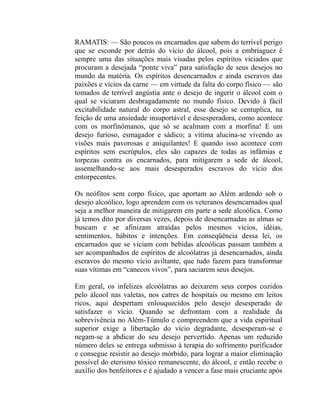RAMATIS: — São poucos os encarnados que sabem do terrível perigo
que se esconde por detrás do vício do álcool, pois a embriaguez é
sempre uma das situações mais visadas pelos espíritos viciados que
procuram a desejada “ponte viva” para satisfação de seus desejos no
mundo da matéria. Os espíritos desencarnados e ainda escravos das
paixões e vícios da carne — em virtude da falta do corpo físico — são
tomados de terrível angústia ante o desejo de ingerir o álcool com o
qual se viciaram desbragadamente no mundo físico. Devido à fácil
excitabilidade natural do corpo astral, esse desejo se centuplica, na
feição de uma ansiedade insuportável e desesperadora, como acontece
com os morfinômanos, que só se acalmam com a morfina! E um
desejo furioso, esmagador e sádico; a vítíma alucina-se vivendo as
visões mais pavorosas e aniquilantes! E quando isso acontece com
espíritos sem escrúpulos, eles são capazes de todas as infâmias e
torpezas contra os encarnados, para mitigarem a sede de álcool,
assemelhando-se aos mais desesperados escravos do vício dos
entorpecentes.

Os neófitos sem corpo físico, que aportam ao Além ardendo sob o
desejo alcoólico, logo aprendem com os veteranos desencarnados qual
seja a melhor maneira de mitigarem em parte a sede alcoólica. Como
já temos dito por diversas vezes, depois de desencarnadas as almas se
buscam e se afinizam atraídas pelos mesmos vícios, idéias,
sentimentos, hábitos e intenções. Em conseqüência dessa lei, os
encarnados que se viciam com bebidas alcoólicas passam também a
ser acompanhados de espíritos de alcoólatras já desencarnados, ainda
escravos do mesmo vício aviltante, que tudo fazem para transformar
suas vítimas em “canecos vivos”, para saciarem seus desejos.

Em geral, os infelizes alcoólatras ao deixarem seus corpos cozidos
pelo álcool nas valetas, nos catres de hospitais ou mesmo em leitos
ricos, aqui despertam enlouquecidos pelo desejo desesperado de
satisfazer o vício. Quando se defrontam com a realidade da
sobrevivência no Além-Túmulo e compreendem que a vida espiritual
superior exige a libertação do vício degradante, desesperam-se e
negam-se a abdicar do seu desejo pervertido. Apenas um reduzido
número deles se entrega submisso à terapia do sofrimento purificador
e consegue resistir ao desejo mórbido, para lograr a maior eliminação
possível do eterismo tóxico remanescente, do álcool, e então recebe o
auxílio dos benfeitores e é ajudado a vencer a fase mais cruciante após
 