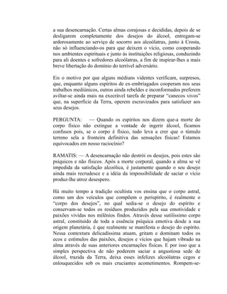 a sua desencarnação. Certas almas corajosas e decididas, depois de se
desligarem completamente dos desejos do álcool, entregam-se
ardorosamente ao serviço de socorro aos alcoólatras, junto à Crosta,
não só influenciando-os para que deixem o vício, como cooperando
nos ambientes espirituais e junto às instituições religiosas, conduzindo
para ali doentes e sofredores alcoólatras, a fim de inspirar-lhes a mais
breve libertação do domínio do terrível adversário.

Eis o motivo por que alguns médiuns videntes verificam, surpresos,
que, enquanto alguns espíritos de ex-embriagados cooperam nos seus
trabalhos mediúnicos, outros ainda rebeldes e inconformados preferem
aviltar-se ainda mais na execrável tarefa de preparar “canecos vivos”
que, na superfície da Terra, operem escravizados para satisfazer aos
seus desejos.

PERGUNTA: — Quando os espíritos nos dizem que-a morte do
corpo físico não extingue a vontade de ingerir álcool, ficamos
confusos pois, se o corpo é físico, tudo leva a crer que o túmulo
terreno sela a fronteira definitiva das sensações físicas! Estamos
equivocados em nosso raciocínio?

RAMATIS: — A desencarnação não destrói os desejos, pois estes são
psíquicos e não físicos. Após a morte corporal, quando a alma se vê
impedida da satisfação alcoólica, é justamente quando o seu desejo
ainda mais recrudesce e a idéia da impossibilidade de saciar o vício
produz-lhe atroz desespero.

Há muito tempo a tradição ocultista vos ensina que o corpo astral,
como um dos veículos que compõem o perispírito, é realmente o
“corpo dos desejos”, no qual sedia-se o desejo do espírito e
conservam-se todos os resíduos produzidos pela sua emotividade e
paixões vividas nos milênios findos. Através desse sutilíssimo corpo
astral, constituído de toda a essência psíquica emotiva desde a sua
origem planetária, é que realmente se manifesta o desejo do espírito.
Nessa contextura delicadíssima atuam, gritam e dominam todos os
ecos e estímulos das paixões, desejos e vícios que hajam vibrado na
alma através de suas anteriores encarnações físicas. E por isso que a
simples perspectiva de não poderem saciar a angustiosa sede de
álcool, trazida da Terra, deixa esses infelizes alcoólatras cegos e
enlouquecidos sob os mais cruciantes acometimentos. Rompem-se-
 
