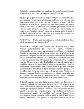 lhes as algemas de qualquer convenção ou deveres afetuosos, levando-
os a praticar as mais vis torpezas para conseguir o álcool.

Aqueles que já presenciaram os ataques etílicos dos alcoólatras e se
compungiram pelos seus alucinantes delírios, sem dúvida não
observaram vinte por cento do que acontece a esses infelizes
desesperados pelo vício, quando lançados brutalmente no mundo
astral! Além disso, as entidades das sombras procuram auxiliar os
viciados recém-chegados ao espaço, ensinando-os a ter paciência e a
buscar o seu “médium eletivo”, na crosta terráquea, a fim de torná-lo
um dócil “caneco vivo” que, na forma de um canal, lhes mitigará no
mundo material a sede ardente do álcool.

PERGUNTA: — Qual a idéia mais clara que poderíamos formar desse
infeliz que denominais “caneco vivo”?

RAMATIS: — Designo como “caneco vivo” a criatura que se deixa
dominar completamente pelo vicio do álcool, tornando-se
enfraquecido no seu senso de comando psicológico e espiritual.
Quando tal acontece, os viciados do Além, que se afinizam à sua
constituição psíquica, vigiam-na e atuam incessantemente sobre ela a
fim de conseguirem situá-la sob a freqüência vibratória com que
operam em comum, para subverterem-lhe completamente a vontade e
o caráter. De acordo com a lei de afinidade espiritual, é preciso que o
candidato à função de “caneco vivo” vibre na mesma faixa vibratória
do malfeitor desencarnado, pois só deste modo é que este consegue
agir com êxito e interceptar qualquer inspiração superior que possa ser
enviada à sua vítima no sentido de se livrar do vício. Assim que o
obsessor consegue domínio completo sobre o bêbedo encarnado, trata
de cercá-lo de cuidados e protegê-lo contra outras entidades
desencarnadas que também o possam usar como “caneco vivo”.

O álcool ingerido pelo alcoólatra terreno, depois que lhe atinge o
estômago, volatiliza-se em operação progressiva, até alcançar a sua
forma etéreo-astral, momento em que os espíritos viciados podem
então sugá-lo pela aura do infeliz beberrão. Trata-se de uma espécie de
repulsiva operação de vampirismo que, para satisfazer em parte aos
desencarnados, exaure a vitalidade da vítima. Certas vezes
aglomeram-se várias entidades viciadas sobre a aura de um mesmo
bêbedo, constituindo uma grotesca e degradante cena de sucção de
 