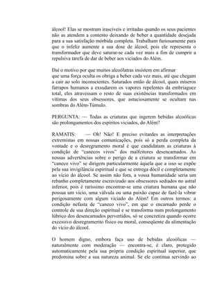 álcool! Elas se mostram irascíveis e irritadas quando os seus pacientes
não as atendem a contento deixando de beber a quantidade desejada
para a sua satisfação mórbida completa. Trabalham furiosamente para
que o infeliz aumente a sua dose de álcool, pois ele representa o
transformador que deve saturar-se cada vez mais a fim de cumprir a
repulsiva tarefa de dar de beber aos viciados do Além.

Daí o motivo por que muitos alcoólatras insistem em afirmar
que uma força oculta os obriga a beber cada vez mais, até que chegam
a cair ao solo inconscientes. Saturados então de álcool, quais míseros
farrapos humanos a exsudarem os vapores repelentes da embriaguez
total, eles atravessam o resto de suas existências transformados em
vítimas dos seus obsessores, que astuciosamente se ocultam nas
sombras do Além-Túmulo.

PERGUNTA: — Todas as criaturas que ingerem bebidas alcoólicas
são prolongamentos dos espíritos viciados, do Além?

RAMATIS:         — Oh! Não! E preciso evitardes as interpretações
extremistas em nossas comunicações, pois só a perda completa da
vontade e o desregramento moral é que candidatam as criaturas à
condição de “canecos vivos” dos malfeitores desencarnados. As
nossas advertências sobre o perigo de a criatura se transformar em
“caneco vivo” se dirigem particularmente àquela que a isso se expõe
pela sua invigilância espiritual e que se entrega dócil e completamente
ao vício do álcool. Se assim não fora, a vossa humanidade seria um
rebanho completamente escravizado aos obsessores sediados no astral
inferior, pois é raríssimo encontrar-se uma criatura humana que não
possua um vício, uma válvula ou uma paixão capaz de fazê-la vibrar
perigosamente com algum viciado do Além! Em outros termos: a
condição nefasta de “caneco vivo”, em que o encarnado perde o
controle de sua direção espiritual e se transforma num prolongamento
lúbrico dos desencarnados pervertidos, só se concretiza quando ocorre
excessivo desregramerito físico ou moral, conseqüente da alimentação
do vício do álcool.

O homem digno, embora faça uso de bebidas alcoólicas —
naturalmente com moderação — encontra-se, é claro, protegido
automaticamente pela sua própria condição espiritual superior, que
predomina sobre a sua natureza animal. Se ele continua servindo ao
 