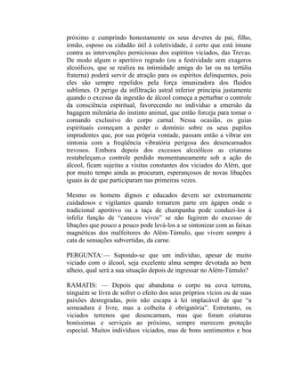próximo e cumprindo honestamente os seus deveres de pai, filho,
irmão, esposo ou cidadão útil à coletividade, é certo que está imune
contra as intervenções perniciosas dos espíritos viciados, das Trevas.
De modo algum o aperitivo regrado (ou a festividade sem exageros
alcoólicos, que se realiza na intimidade amiga do lar ou na tertúlia
fraterna) poderá servir de atração para os espíritos delinquentes, pois
eles são sempre repelidos pela força imunizadora dos fluidos
sublimes. O perigo da infiltração astral inferior principia justamente
quando o excesso da ingestão de álcool começa a perturbar o controle
da consciência espiritual, favorecendo no indivíduo a emersão da
bagagem milenária do instinto animal, que então forceja para tomar o
comando exclusivo do corpo carnal. Nessa ocasião, os guias
espirituais começam a perder o domínio sobre os seus pupilos
imprudentes que, por sua própria vontade, passam então a vibrar em
sintonia com a freqüência vibratória perigosa dos desencarnados
trevosos. Embora depois dos excessos alcoólicos as criaturas
restabeleçam.o controle perdido momentaneamente sob a ação do
álcool, ficam sujeitas a visitas constantes dos viciados do Além, que
por muito tempo ainda as procuram, esperançosos de novas libações
iguais às de que participaram nas primeiras vezes.

Mesmo os homens dignos e educados devem ser extremamente
cuidadosos e vigilantes quando tomarem parte em ágapes onde o
tradicional aperitivo ou a taça de champanha pode conduzi-los à
infeliz função de “canecos vivos” se não fugirem do excesso de
libações que pouco a pouco pode levá-los a se sintonizar com as faixas
magnéticas dos malfeitores do Além-Túmulo, que vivem sempre à
cata de sensações subvertidas, da carne.

PERGUNTA: — Supondo-se que um indivíduo, apesar de muito
viciado com o álcool, seja excelente alma sempre devotada ao bem
alheio, qual será a sua situação depois de ingressar no Além-Túmulo?

RAMATIS: — Depois que abandona o corpo na cova terrena,
ninguém se livra de sofrer o efeito dos seus próprios vícios ou de suas
paixões desregradas, pois não escapa à lei implacável de que “a
semeadura é livre, mas a colheita é obrigatória”. Entretanto, os
viciados terrenos que desencarnam, mas que foram criaturas
boníssimas e serviçais ao próximo, sempre merecem proteção
especial. Muitos indivíduos viciados, mas de bons sentimentos e boa
 