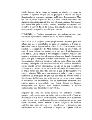 índole fraterna, são recebidos na travessia do túmulo por grupos de
parentes e espíritos amigos que os protegem e evitam que sejam
abandonados ou caiam nas garras dos malfeitores desencarnados. Mas,
em face da justiça implacável da Lei, a alma viciada sempre terá que
drenar do seu próprio perispírito a terrível carga cruciante dos venenos
nele incrustados pelo excessivo eterismo alcoólico, assim como terá
de sofrer o terrível desejo da bebida, despertando no Além como se
emergisse da mais profunda embriaguez terrena.

PERGUNTA: — Quais os ambientes em que mais enxameiam esses
ohsessores à procura de “canecos vivos" no mundo terreno?

RAMATIS: — A pergunta quase que já encerra a resposta, pois bem
sabeis que são os prostíbulos, as casas de jogatinas, as boates, os
botequins, e outros lugares onde se abusa do álcool, os ambientes onde
pululam os desregrados do Além-Túmulo. Eles se acotovelam em
torno de suas vítimas e as incentivam a toda sorte de desbragamento
pela bebida. Quase sempre a porcentagem de espíritos viciados que
rondam e acicatam os imprudentes que abusam do álcool é bem maior
que a dos que se entregam a outros acicatamentos, e se constitui de
tipos sedentos, lúbricos e coléricos, cada vez mais aflitos ante a falta
de corpo físico para satisfazer-lhes o vício. 1-lá desde os miseráveis
que no mundo terreno foram párias, ou sem lar, ou que sucumbiram
aviltados pela cachaça barata, até aos felizardos que viveram rodeando
as mesas fartas dos palacetes luxuosos e que se desbragaram pelo
uísque caríssimo! Não importam ao desencarnado as posses, cultura,
hierarquia ou privilégios de que haja usufruído no mundo carnal; o
alcoolismo é infelicidade que, após a morte do corpo, iguala e reúne
os miseráveis aos milionários! Eles se aproximam, vitimados pelo
mesmo desejo e necessidade, para formar bandos ou falanges
desesperadas que, ligadas pelos mesmos interesses, se apóiam
mutuamente à cata de satisfações pervertidas.

Enquanto em torno das mesas ruidosas dos ambientes viciados,
ornadas prodigamente com as mais exóticas misturas alcoólicas, os
encarnados soltam piadas inconvenientes, comentam casos escabrosos
e divertem-se com o anedotário indecente, amontoam-se ao seu redor
rostos disformes, lábios babosos e faces congestas de infelizes
espíritos que mais parecem aves monstruosas e corvídeas, que
revoluteiam sobre os vasilhames e sugam os vapores etílicos,
 