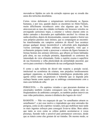 movendo-se lépidos no seio da cerração espessa que se exsuda das
auras dos terrícolas alcoólatras.

Certos vícios deformam e estigmatizam terrivelmente as figuras
humanas, e por isso, quando depois as encontrais no Além-Túmulo,
muito dificilmente reconheceis entre elas algumas que na Terra
atravessavam as ruas das cidades reclinadas em luxuosos veículos ou
envergando caríssimos trajes, a ostentar o vultoso charuto entre os
dedos carnudos e decorados por esplêndidos anciões! As vítimas da
sanha alcoólica, depois de desencarnadas, causam espanto e horror aos
seus próprios parentes mais íntimos, que se compungem ao encontrá-
las transformadas em vampiros sedentos de álcool! Isso acontece
porque qualquer desejo incontrolável e subvertido pela degradação
viciosa corrompe as linhas estéticas do perispírito, visto que o
aviltamento psíquico tende a processar o retorno da figura humana às
formas bestiais dos animais inferiores, que alhures já foram habitadas
pela alma, na sua evolução primária, dependendo os contornos da
intensidade do vício alimentado. Então o espírito exuma à superfície
de sua fisionomia a velha plasticidade da animalidade ancestral, que
serviu para constituir o fundamento da sua configuração humana.

E como a ação nefasta do álcool não respeita a posição social,
intelectual ou econômica da criatura, mas prejudica insidiosamente
qualquer organismo, as deformidades teratológicas produzidas pelo
agente etílico tanto estigmatizam o beberrão que se degrada pela
cachaça barata como aquele que se embriaga constantemente com a
mais cara bebida do orbe.

PERGUNTA: — Os espíritos viciados e que procuram dominar os
encarnados também viciados conseguem seus fins apenas entre os
freqüentadores de ambientes corruptos, ou também podem intervir em
suas vidas particulares, mesmo à distância dos lugares do vício?

RAMATIS: — Não vos esqueçais de que “os semelhantes atraem os
semelhantes”, e por esse motivo o imprudente que atrai amizades tão
perigosa, como as dos espíritos viciados, terá que mobilizar mais tarde
os mais ingentes esforços para conseguir livrar-se delas. Bem sabeis
que tanto as aves como as cobras podem acostumar-se à vossa
presença, fazendo todo o possível para permanecer convosco, desde
que as trateis como elas gostam de ser tratadas. Do mesmo modo, se
 