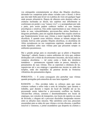 vos entregardes constantemente ao abuso das libações alcoólicas,
deixando-vos vampirizar pelas almas viciadas com o álcool, é óbvio
que elas tudo farão para levar-vos à prática do vício em qualquer lugar
onde possais alimentá-lo. Depois de obterem certo domínio sobre as
criaturas inclinadas ao álcool, tais espíritos mui dificilmente se
conformam em perder o seu “caneco vivo”, e o acompanham por toda
a parte, pois assim podem conhecer melhor as suas nuanças
psicológicas e emotivas. Eles então experimentam as suas vítimas em
todas as suas vulnerabilidades; provocam-lhes atritos familiares e
desgostos profundos, para em seguida despertar-lhes reações emotivas
que freqüentemente levam suas vítimas a maior ingestão de bebidas
alcoólicas. E quando essas infelizes vítimas se tornam amigos das
noitadas festivas entre grandes libações alcoólicas, os alcoólatras do
Além recrudescem no seu vampirismo repelente, atuando então de
modo hipnótico sobre suas vítimas para que procurem sempre os
ambientes pecaminosos.

Daí o grande perigo para os encarnados que se põem a frequentar
“dancings”, cabarés, boates e outros ambientes do vício que, embora
disfarçados sob o rótulo de divertimentos inocentes, são locais onde os
vampiros alcoólatras — tal como conta a lenda dos demônios
tentadores — permanecem vigiando todos os passos, intenções e
pensamentos de suas vítimas. Eles as espreitam a distância do lar,
seguem-nas até o seu emprego e aguardam-nas mesmo na saída dos
templos, onde são impedidos de penetrar devido às fronteiras
vibratórias dos pensamentos dignos.

PERGUNTA: — E como conseguem eles perturbar suas vítimas
quando protegidas pela atmosfera de seus lares regrados?

RAMATIS: — Eles envidam todos os esforços para que essas
criaturas venham a sofrer toda a sorte de irritações, quer durante o
trabalho, quer durante o trajeto do local do trabalho até ao lar,
procurando assim induzi-las a provocarem conflitos na família.
Aliciam-lhes críticas, censuras e desentendimentos nos locais de
empregos, nos veículos de transportes, nos locais de esportes ou casas
de diversão, e chegam até a provocar discórdias inesperadas mesmo
entre as afeições mais sinceras. Não satisfeitos com isso, procuram
encaminhar para as mãos de suas vítimas a revista obscena, o panfleto
irascível e venenoso, o jornal escandaloso que desperta na criatura a
 