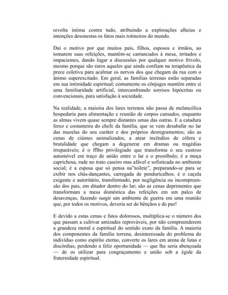 revolta íntima contra tudo, atribuindo a explorações alheias e
intenções desonestas os fatos mais rotineiros do mundo.

Daí o motivo por que muitos pais, filhos, esposos e irmãos, ao
tomarem suas refeições, mantêm-se carrancudos à mesa, irritados e
impacientes, dando lugar a discussões por qualquer motivo frívolo,
mesmo porque são raros aqueles que ainda confiam na terapêutica da
prece coletiva para acalmar os nervos dos que chegam da rua com o
ânimo superexcitado. Em geral, as famílias terrenas estão separadas
em sua intimidade espiritual; comumente os cônjuges mantêm entre si
uma familiaridade artificial, intercambiando sorrisos hipócritas ou
convencionais, para satisfação à sociedade.

Na realidade, a maioria dos lares terrenos não passa de melancólica
hospedaria para alimentação e reunião de corpos cansados, enquanto
as almas vivem quase sempre distantes umas das outras. E a catadura
feroz e costumeira do chefe da família, que se vem desabafar no lar
das mazelas do seu caráter e dos próprios desregramentos; são as
cenas de ciúmes animalizados, a atear incêndios de cólera e
brutalidade que chegam a degenerar em dramas ou tragédias
irreparáveis; é o fflho privilegiado que transforma o seu custoso
automóvel em traço de união entre o lar e o prostíbulo; é a moça
caprichosa, rude no trato caseiro mas afável e sofisticada no ambiente
social; é a esposa que só pensa na”toilete”, preparando-se para se
exibir nos chás-dançantes, carregada de penduricalhos; é o caçula
exigente e autoritário, transformado, por negligência ou incompreen-
são dos pais, em ditador dentro do lar; são as cenas deprimentes que
transformam a mesa doméstica das refeições em um palco de
desavenças, fazendo surgir um ambiente de guerra em uma reunião
que, por todos os motivos, deveria ser de bênçãos e de paz!

E devido a estas cenas e fatos dolorosos, multiplica-se o número dos
que passam a cultivar amizades reprováveis, por não compreenderem
a grandeza moral e espiritual do sentido exato da família. A maioria
dos componentes da família terrena, desinteressada do problema do
indivíduo como espírito eterno, converte os lares em arena de lutas e
discórdias, perdendo a feliz oportunidade — que lhe seria abençoada
— de os utilizar para congraçamento e união sob a égide da
fraternidade espiritual.
 