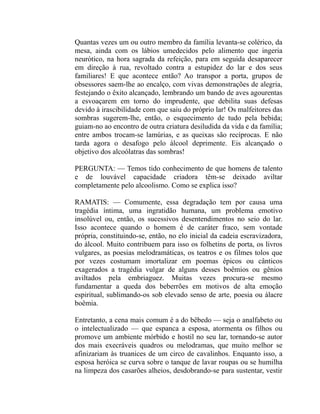 Quantas vezes um ou outro membro da família levanta-se colérico, da
mesa, ainda com os lábios umedecidos pelo alimento que ingeria
neurótico, na hora sagrada da refeição, para em seguida desaparecer
em direção à rua, revoltado contra a estupidez do lar e dos seus
familiares! E que acontece então? Ao transpor a porta, grupos de
obsessores saem-lhe ao encalço, com vivas demonstrações de alegria,
festejando o êxito alcançado, lembrando um bando de aves agourentas
a esvoaçarem em torno do imprudente, que debilita suas defesas
devido à irascibilidade com que saiu do próprio lar! Os malfeitores das
sombras sugerem-lhe, então, o esquecimento de tudo pela bebida;
guiam-no ao encontro de outra criatura desiludida da vida e da família;
entre ambos trocam-se lamúrias, e as queixas são recíprocas. E não
tarda agora o desafogo pelo álcool deprimente. Eis alcançado o
objetivo dos alcoólatras das sombras!

PERGUNTA: — Temos tido conhecimento de que homens de talento
e de louvável capacidade criadora têm-se deixado aviltar
completamente pelo alcoolismo. Como se explica isso?

RAMATIS: — Comumente, essa degradação tem por causa uma
tragédia íntima, uma ingratidão humana, um problema emotivo
insolúvel ou, então, os sucessivos desentendimentos no seio do lar.
Isso acontece quando o homem é de caráter fraco, sem vontade
própria, constituindo-se, então, no elo inicial da cadeia escravizadora,
do álcool. Muito contribuem para isso os folhetins de porta, os livros
vulgares, as poesias melodramáticas, os teatros e os filmes tolos que
por vezes costumam imortalizar em poemas épicos ou cânticos
exagerados a tragédia vulgar de alguns desses boêmios ou gênios
aviltados pela embriaguez. Muitas vezes procura-se mesmo
fundamentar a queda dos beberrões em motivos de alta emoção
espiritual, sublimando-os sob elevado senso de arte, poesia ou álacre
boêmia.

Entretanto, a cena mais comum é a do bêbedo — seja o analfabeto ou
o intelectualizado — que espanca a esposa, atormenta os filhos ou
promove um ambiente mórbido e hostil no seu lar, tornando-se autor
dos mais execráveis quadros ou melodramas, que muito melhor se
afinizariam às truanices de um circo de cavalinhos. Enquanto isso, a
esposa heróica se curva sobre o tanque de lavar roupas ou se humilha
na limpeza dos casarões alheios, desdobrando-se para sustentar, vestir
 