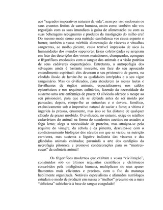 aos “sagrados imperativos naturais da vida”, nem por isso endossais os
seus cruentos festins de carne humana, assim como também não vos
regozijais com as suas imundices à guisa de alimentação ou com as
suas beberagens repugnantes e produtos da mastigação do milho cru!
Do mesmo modo como essa nutrição canibalesca vos causa espanto e
horror, também a vossa mórbida alimentação de vísceras e vitualhas
sangrentas, ao molho picante, causa terrível impressão de asco às
humanidades dos mundos superiores. Essas coletividades se arrepiam
em face das descrições dos vossos matadouros, charqueadas, açougues
e frigoríficos enodoados com o sangue dos animais e a visão patética
de seus cadáveres esquartejados. Entretanto, a antropofagia dos
selvagens ainda é bastante inocente, em face do seu apoucado
entendimento espiritual; eles devoram o seu prisioneiro de guerra, na
cândida ilusão de herdar-lhe as qualidades intrépidas e o seu vigor
sanguinário. Mas os civilizados, para atenderem às mesas lautas e
fervilhantes de órgãos animais, especializam-se nos caldos
epicurísticos e nos requintes culinários, fazendo da necessidade do
sustento uma arte enfermiça de prazer. O silvícola oferece o tacape ao
seu prisioneiro, para que ele se defenda antes de ser moído por
pancadas; depois, rompe-lhe as entranhas e o devora, famélico,
exclusivamente sob o imperativo natural de saciar a fome; a vítima é
ingerida às pressas, cruamente, mas isso se faz distante de qualquer
cálculo de prazer mórbido. O civilizado, no entanto, exige os retalhos
cadavéricos do animal na forma de suculentos cozidos ou assados a
fogo lento; alega a necessidade de proteína, mas atraiçoa-se pelo
requinte do vinagre, da cebola e da pimenta, desculpa-se com o
condicionamento biológico dos séculos em que se viciou na nutrição
carnívora, mas sustenta a lúgubre indústria das vísceras e das
glândulas animais enlatadas; paraninfa a arte dos cardápios da
necrofagia pitoresca e promove condecorações para os “mestres-
cucas” da culinária animal!

        Os frigoríficos modernos que exaltam a vossa “civilização”,
construídos sob os últimos requisitos científicos e eletrônicos
concebidos pela inteligência humana, multiplicam os seus apare-
lhamentos mais eficientes e precisos, com o fito da matança
habilmente organizada. Notáveis especialistas e afamados nutrólogos
estudam o modo de produzir em massa o “melhor” presunto ou a mais
“deliciosa” salsicharia à base de sangue coagulado!
 
