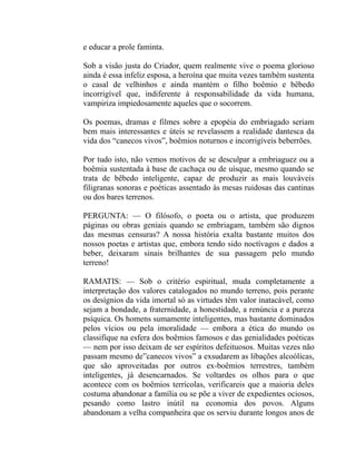e educar a prole faminta.

Sob a visão justa do Criador, quem realmente vive o poema glorioso
ainda é essa infeliz esposa, a heroína que muita vezes também sustenta
o casal de velhinhos e ainda mantém o filho boêmio e bêbedo
incorrigível que, indiferente à responsabilidade da vida humana,
vampiriza impiedosamente aqueles que o socorrem.

Os poemas, dramas e filmes sobre a epopéia do embriagado seriam
bem mais interessantes e úteis se revelassem a realidade dantesca da
vida dos “canecos vivos”, boêmios noturnos e incorrigíveis beberrões.

Por tudo isto, não vemos motivos de se desculpar a embriaguez ou a
boêmia sustentada à base de cachaça ou de uísque, mesmo quando se
trata de bêbedo inteligente, capaz de produzir as mais louváveis
filigranas sonoras e poéticas assentado às mesas ruidosas das cantinas
ou dos bares terrenos.

PERGUNTA: — O filósofo, o poeta ou o artista, que produzem
páginas ou obras geniais quando se embriagam, também são dignos
das mesmas censuras? A nossa história exalta bastante muitos dos
nossos poetas e artistas que, embora tendo sido noctívagos e dados a
beber, deixaram sinais brilhantes de sua passagem pelo mundo
terreno!

RAMATIS: — Sob o critério espiritual, muda completamente a
interpretação dos valores catalogados no mundo terreno, pois perante
os desígnios da vida imortal só as virtudes têm valor inatacável, como
sejam a bondade, a fraternidade, a honestidade, a renúncia e a pureza
psíquica. Os homens sumamente inteligentes, mas bastante dominados
pelos vícios ou pela imoralidade — embora a ética do mundo os
classifique na esfera dos boêmios famosos e das genialidades poéticas
— nem por isso deixam de ser espíritos defeituosos. Muitas vezes não
passam mesmo de”canecos vivos” a exsudarem as libações alcoólicas,
que são aproveitadas por outros ex-boêmios terrestres, também
inteligentes, já desencarnados. Se voltardes os olhos para o que
acontece com os boêmios terrícolas, verificareis que a maioria deles
costuma abandonar a família ou se põe a viver de expedientes ociosos,
pesando como lastro inútil na economia dos povos. Alguns
abandonam a velha companheira que os serviu durante longos anos de
 