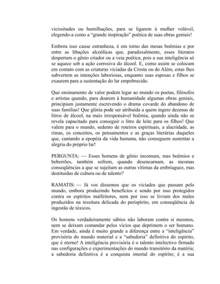 vicissitudes ou humilhações, para se ligarem à mulher volúvel,
elegendo-a como a “grande inspiração” poética de suas obras geniais!

Embora isso cause estranheza, é em torno das mesas boêmias e por
entre as libações alcoólicas que, paradoxalmente, esses literatos
despertam o gênio criador ou a veia poética, pois a sua inteligência só
se aquece sob a ação corrosiva do álcool. E, como assim se colocam
em contato com as criaturas viciadas da Crosta ou do Além, estas lhes
subvertem as intenções laboriosas, enquanto suas esposas e filhos se
exaurem para a sustentação do lar empobrecido.

Que ensinamento de valor podem legar ao mundo os poetas, filósofos
e artistas quando, para doarem à humanidade algumas obras geniais,
principiam justamente escrevendo o drama covarde do abandono de
suas famílias! Que glória pode ser atribuída a quem ingere dezenas de
litros de álcool, na mais irresponsável boêmia, quando ainda não se
revela capacitado para conseguir o litro de leite para os filhos! Que
valem para o mundo, sedento de roteiros espirituais, a alacridade, as
rimas, os conceitos, os pensamentos e as graças literárias daqueles
que, cantando a epopéia da vida humana, não conseguem sustentar a
alegria do próprio lar!

PERGUNTA: — Esses homens de gênio incomum, mas boêmios e
beberrões, também sofrem, quando desencarnam, as mesmas
conseqüências a que se sujeitam as outras vítimas da embriaguez, mas
destituídas de cultura ou de talento?

RAMATIS: — Já vos dissemos que os viciados que passam pelo
mundo, embora produzindo benefícios e sendo por isso protegidos
contra os espíritos malfeitores, nem por isso se livram dos males
produzidos na tessitura delicada do perispírito, em conseqüência da
ingestão de tóxicos.

Os homens verdadeiramente sábios não laboram contra si mesmos,
nem se deixam comandar pelos vícios que deprimem o ser humano.
Em verdade, ainda é muito grande a diferença entre a “inteligência”
provisória do mundo material e a “sabedoria” definitiva do espírito,
que é eterno! A inteligência provisória é o talento intelectivo firmado
nas configurações e experimentações do mundo transitório da matéria;
a sabedoria definitiva é a conquista imortal do espírito; é a sua
 