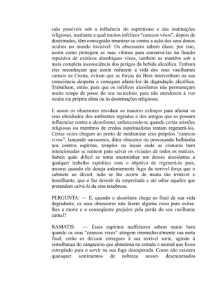 sido possíveis sob a influência do espiritismo e das instituições
religiosas, mediante a qual muitos infelizes “canecos vivos”, depois de
doutrinados, têm conseguido imunizar-se contra a ação dos seus donos
ocultos no mundo invisível. Os obsessores sabem disso; por isso,
assim como protegem as suas vítimas para conservá-las na função
repulsiva de exóticos alambiques vivos, também as mantêm sob a
mais completa inconsciência dos perigos da bebida alcoólica. Embora
eles reconheçam que assim reduzem a vida dos seus vasilhames
carnais na Crosta, evitam que as forças do Bem intervenham na sua
consciência desperta e consigam afastá-los da degradação alcoólica.
Trabalham, então, para que os infelizes alcoólatras não permaneçam
muito tempo de posse do seu raciocínio, para não atenderem à voz
oculta cia própria alma ou às doutrinações religiosas.

E assim os obsessores envidam os maiores esforços para afastar os
seus obsidiados dos ambientes regrados e dos amigos que os possam
influenciar contra o alcoolismo, enfurecendo-se quando certas missões
religiosas ou membros de credos espiritualistas tentam regenerá-los.
Certas vezes chegam ao ponto de mediunizar seus próprios “canecos
vivos”, lançando sarcasmos, ditos obscenos ou provocando balbúrdia
nos centros espíritas, templos ou locais onde as criaturas bem
intencionadas se reúnem para salvar os viciados de todos os matizes.
Sabeis quão difícil se torna encaminhar um desses alcoólatras a
qualquer trabalho espirítico com o objetivo de regenerá-lo pois,
mesmo quando ele deseja ardentemente fugir da terrível força que o
submete ao álcool, tudo se lhe ocorre de modo tão irritável e
humilhante, que o faz desistir da empreitada e até odiar aqueles que
pretendem salvá-lo da sina tenebrosa.

PERGUNTA: — E, quando o alcoólatra chega ao final de sua vida
degradante, os seus obsessores não fazem alguma coisa para evitar-
lhes a morte e o conseqüente prejuízo pela perda do seu vasilhame
carnal?

RAMATIS: — Esses espíritos malfeitores sabem muito bem
quando os seus “canecos vivos” atingem irremediavelmente sua meta
final; então os deixam entregues à sua terrível sorte, agindo à
semelhança do cangaceiro que abandona na estrada o animal que ficou
estropiado para o servir na sua fuga desesperada. Como não existem
quaisquer sentimentos de nobreza nesses desencarnados
 